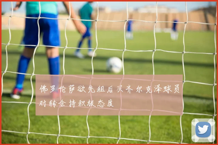佛罗伦萨欲先租后买齐尔克泽球员对转会持积极态度