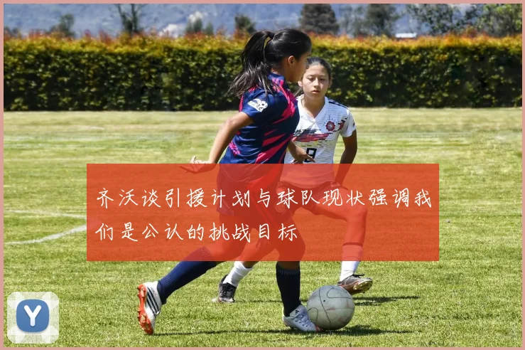 齐沃谈引援计划与球队现状强调我们是公认的挑战目标