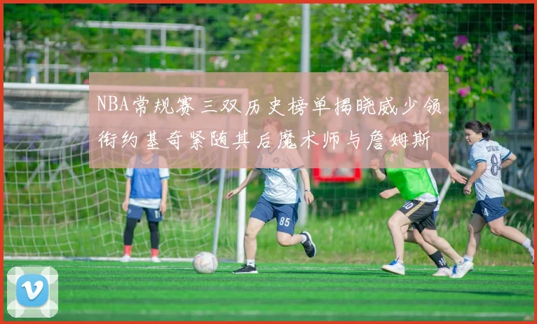 NBA常规赛三双历史榜单揭晓威少领衔约基奇紧随其后魔术师与詹姆斯名列前茅