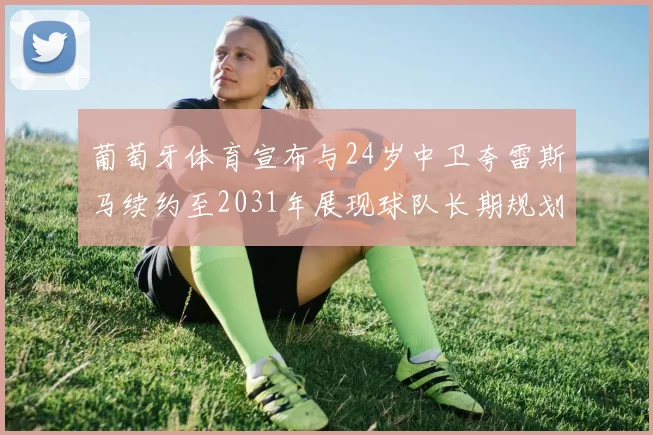 葡萄牙体育宣布与24岁中卫夸雷斯马续约至2031年展现球队长期规划