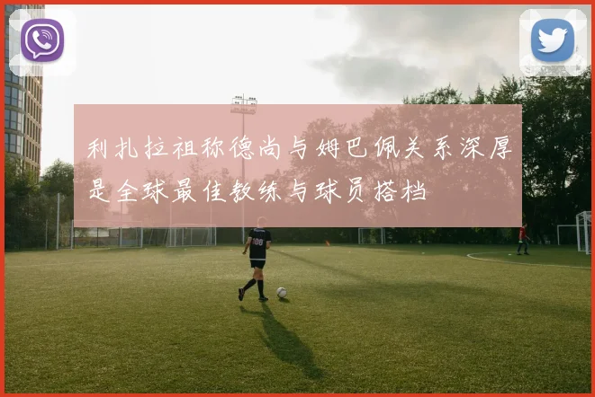 利扎拉祖称德尚与姆巴佩关系深厚是全球最佳教练与球员搭档