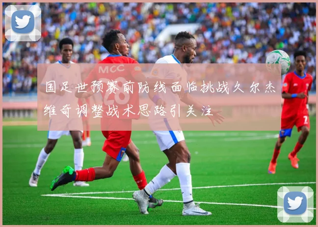 国足世预赛前防线面临挑战久尔杰维奇调整战术思路引关注