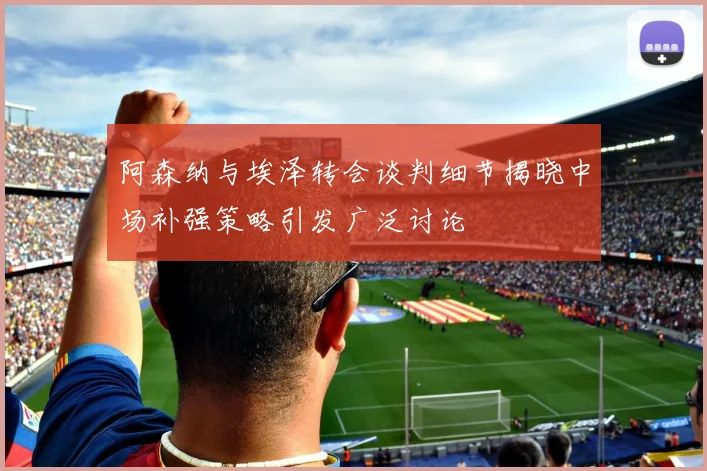 阿森纳与埃泽转会谈判细节揭晓中场补强策略引发广泛讨论