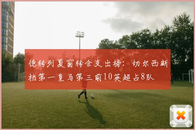 德转列夏窗转会支出榜：切尔西断档第一皇马第三前10英超占8队
