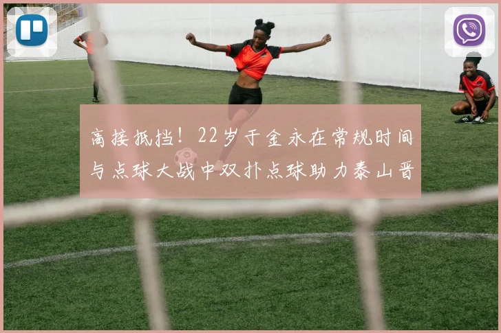 高接抵挡！22岁于金永在常规时间与点球大战中双扑点球助力泰山晋级八强