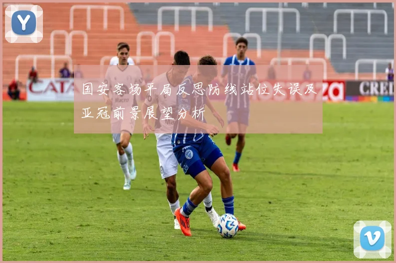 国安客场平局反思防线站位失误及亚冠前景展望分析